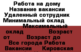 Работа на дому › Название вакансии ­ Удаленный сотрудник › Минимальный оклад ­ 15 000 › Максимальный оклад ­ 30 000 › Возраст от ­ 18 › Возраст до ­ 99 - Все города Работа » Вакансии   . Кировская обл.,Киров г.